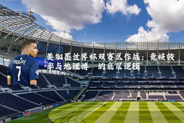 美加墨世界杯双赛区作战：竞技效率与地理博弈的底层逻辑