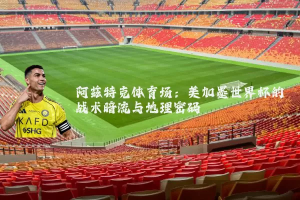 阿兹特克体育场:美加墨世界杯的战术暗流与地理密码
