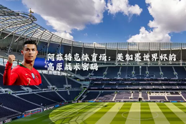 阿兹特克体育场:美加墨世界杯的高原战术密码