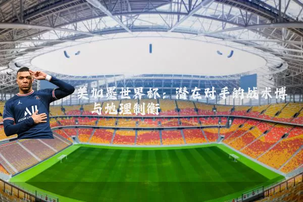 美加墨世界杯：潜在对手的战术博弈与地理制衡