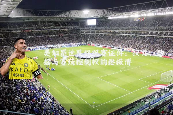 美加墨世界杯观赛证件：权力、数据与赛场控制权的终极博弈