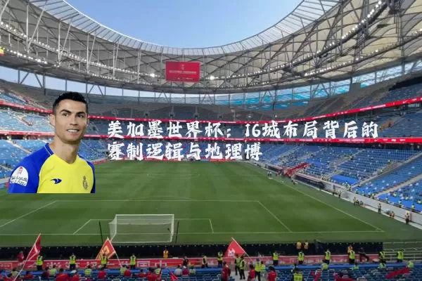 美加墨世界杯:16城布局背后的赛制逻辑与地理博弈